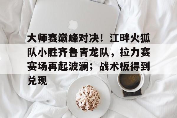 大师赛巅峰对决！江畔火狐队小胜齐鲁青龙队，拉力赛赛场再起波澜；战术板得到兑现的简单介绍